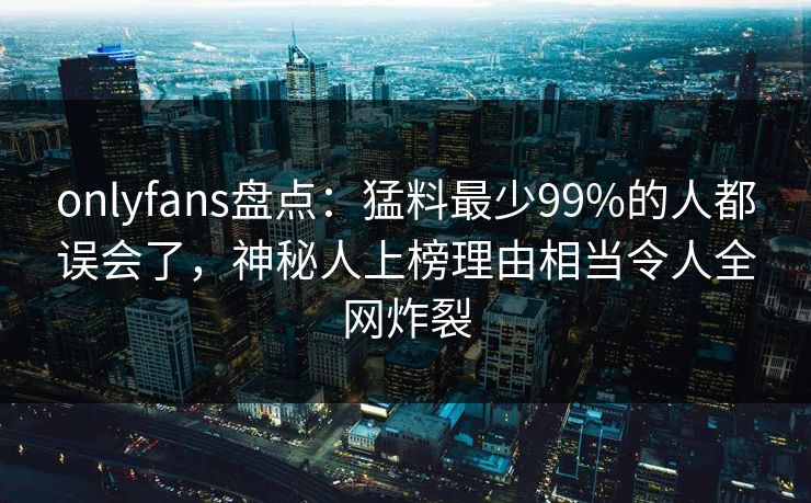 onlyfans盘点：猛料最少99%的人都误会了，神秘人上榜理由相当令人全网炸裂