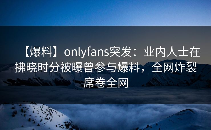 【爆料】onlyfans突发：业内人士在拂晓时分被曝曾参与爆料，全网炸裂席卷全网