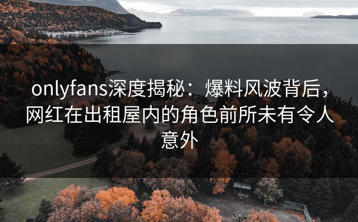 onlyfans深度揭秘：爆料风波背后，网红在出租屋内的角色前所未有令人意外