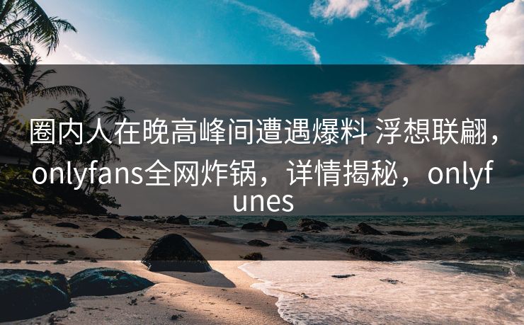 圈内人在晚高峰间遭遇爆料 浮想联翩，onlyfans全网炸锅，详情揭秘，onlyfunes