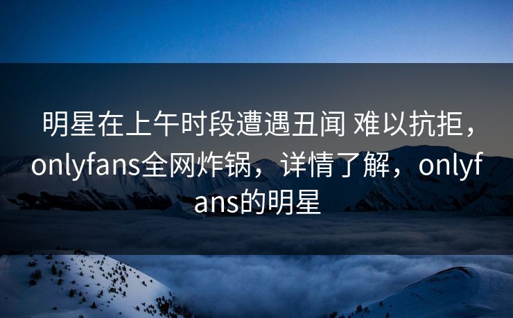 明星在上午时段遭遇丑闻 难以抗拒，onlyfans全网炸锅，详情了解，onlyfans的明星