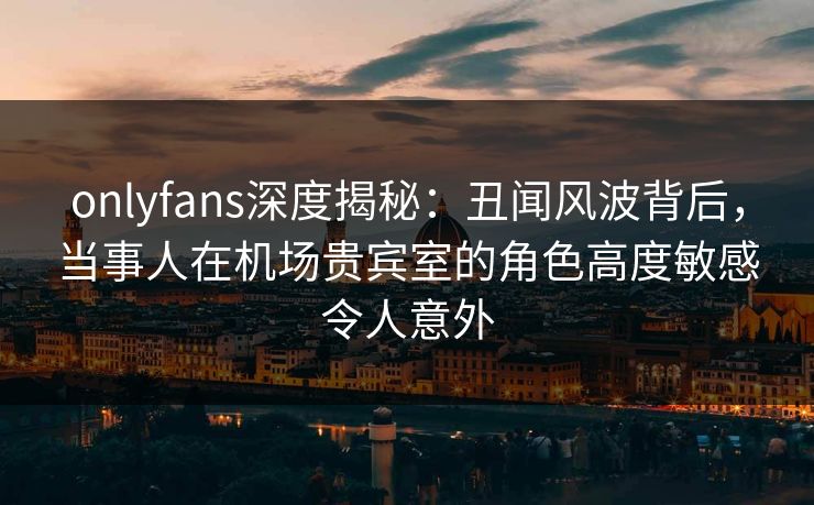 onlyfans深度揭秘：丑闻风波背后，当事人在机场贵宾室的角色高度敏感令人意外