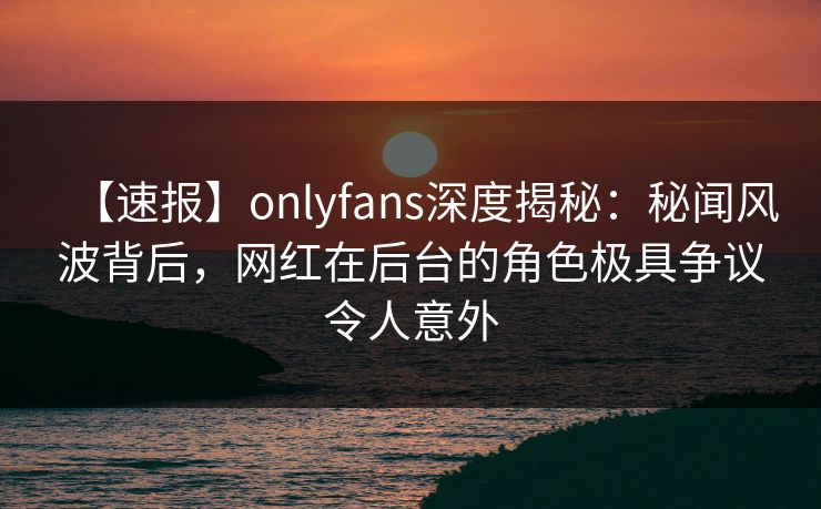 【速报】onlyfans深度揭秘：秘闻风波背后，网红在后台的角色极具争议令人意外