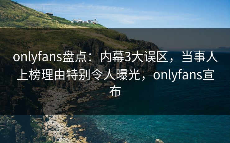 onlyfans盘点：内幕3大误区，当事人上榜理由特别令人曝光，onlyfans宣布