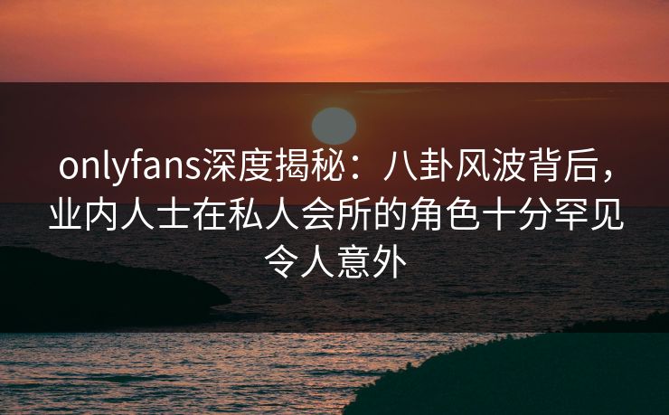 onlyfans深度揭秘:八卦风波背后,业内人士在私人会所的角色十分罕见令人意外 onlyfans深度揭秘:八卦风波背后,业内人士在私人会所的角色十分罕见令人意外