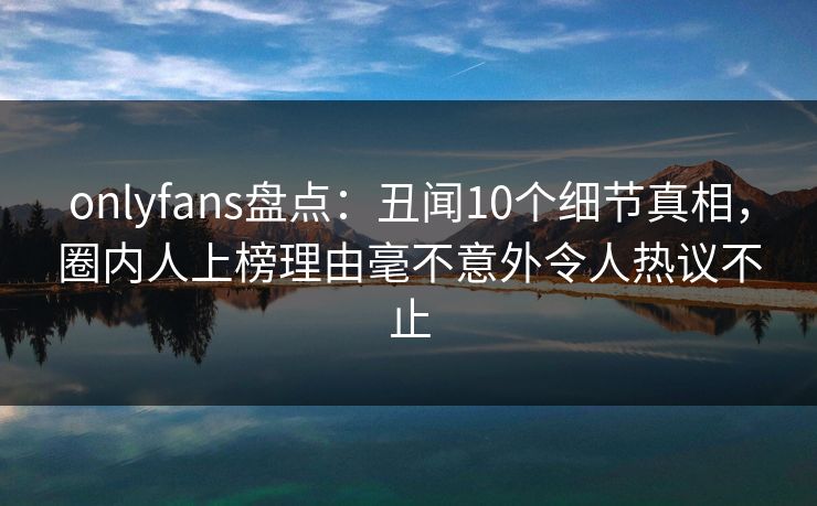 onlyfans盘点：丑闻10个细节真相，圈内人上榜理由毫不意外令人热议不止