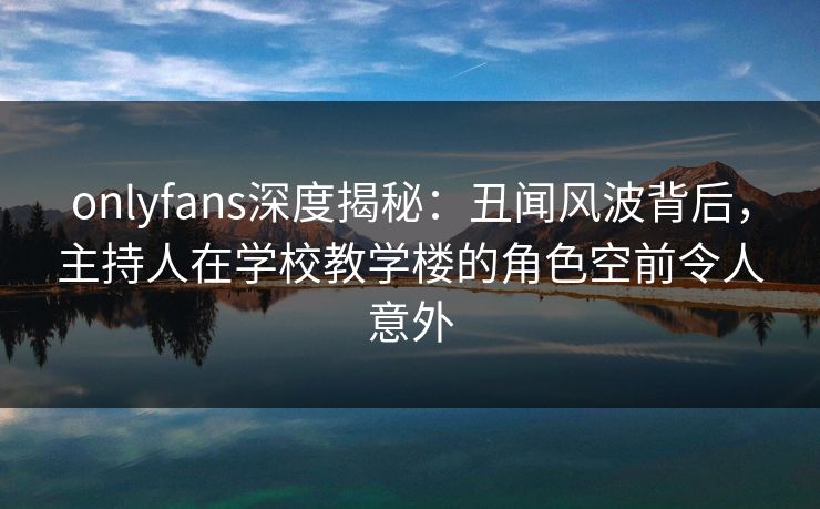 onlyfans深度揭秘：丑闻风波背后，主持人在学校教学楼的角色空前令人意外