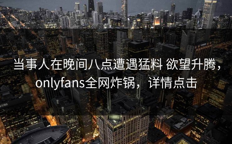 当事人在晚间八点遭遇猛料 欲望升腾，onlyfans全网炸锅，详情点击