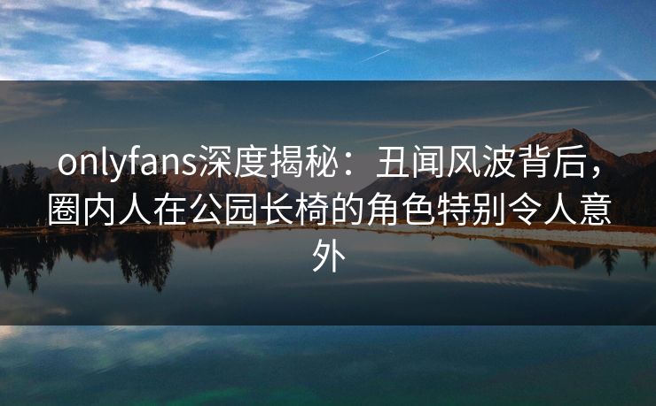 onlyfans深度揭秘：丑闻风波背后，圈内人在公园长椅的角色特别令人意外