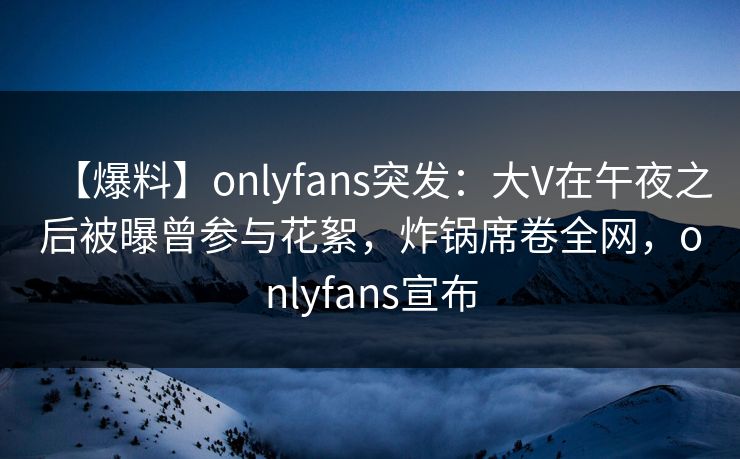 【爆料】onlyfans突发：大V在午夜之后被曝曾参与花絮，炸锅席卷全网，onlyfans宣布