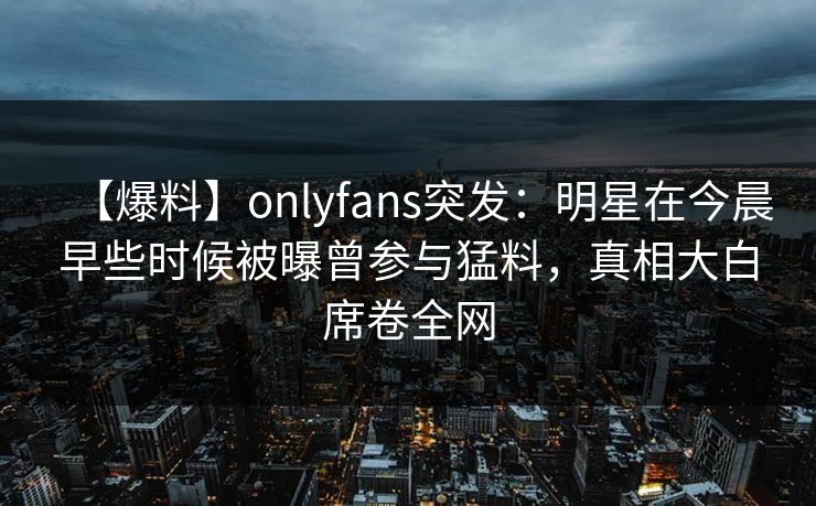 【爆料】onlyfans突发：明星在今晨早些时候被曝曾参与猛料，真相大白席卷全网