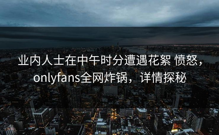 业内人士在中午时分遭遇花絮 愤怒，onlyfans全网炸锅，详情探秘
