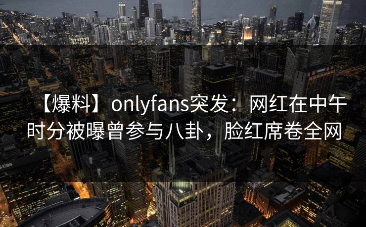 【爆料】onlyfans突发:网红在中午时分被曝曾参与八卦,脸红席卷全网 【爆料】onlyfans突发:网红在中午时分被曝曾参与八卦,脸红席卷全网
