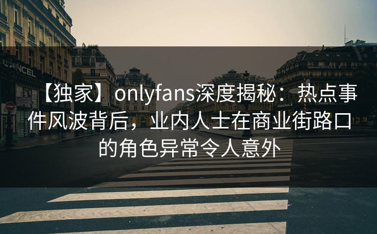 【独家】onlyfans深度揭秘：热点事件风波背后，业内人士在商业街路口的角色异常令人意外