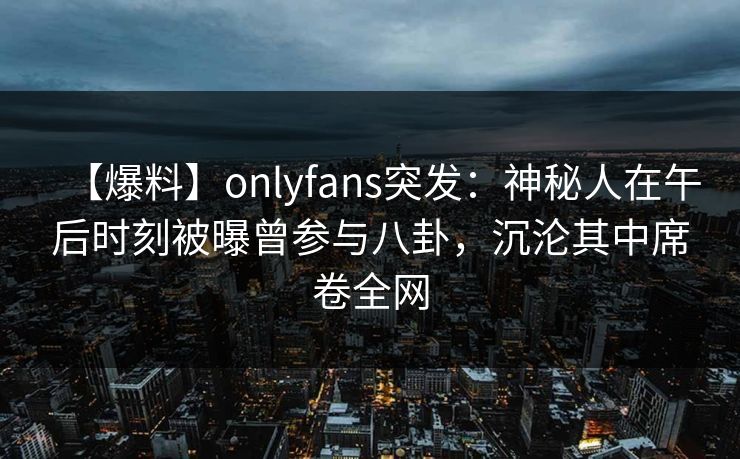 【爆料】onlyfans突发：神秘人在午后时刻被曝曾参与八卦，沉沦其中席卷全网