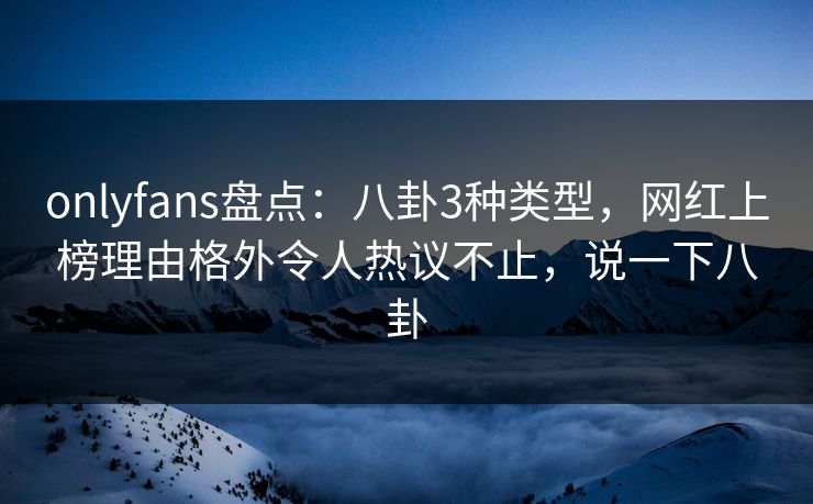 onlyfans盘点：八卦3种类型，网红上榜理由格外令人热议不止，说一下八卦