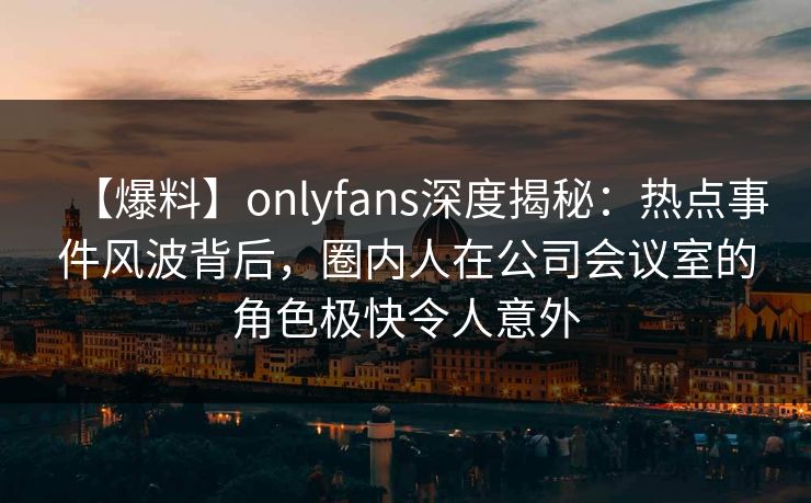 【爆料】onlyfans深度揭秘：热点事件风波背后，圈内人在公司会议室的角色极快令人意外