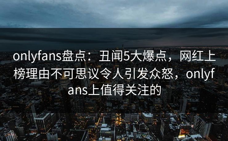 onlyfans盘点：丑闻5大爆点，网红上榜理由不可思议令人引发众怒，onlyfans上值得关注的