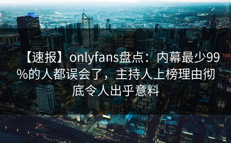 【速报】onlyfans盘点：内幕最少99%的人都误会了，主持人上榜理由彻底令人出乎意料