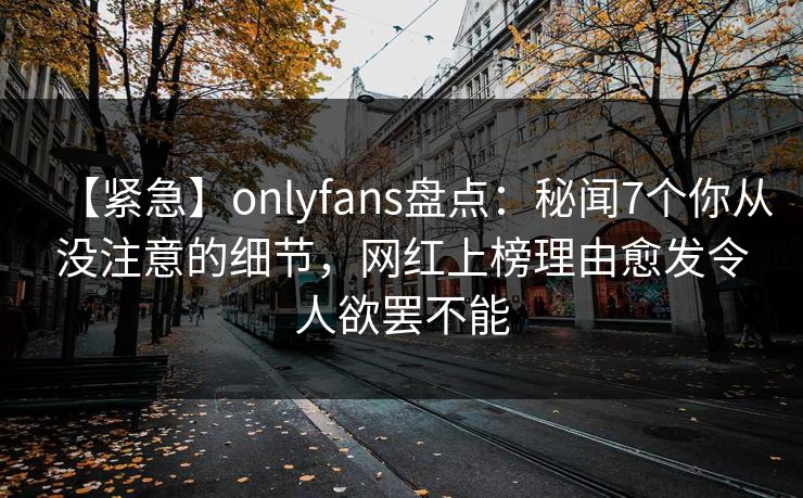 【紧急】onlyfans盘点：秘闻7个你从没注意的细节，网红上榜理由愈发令人欲罢不能