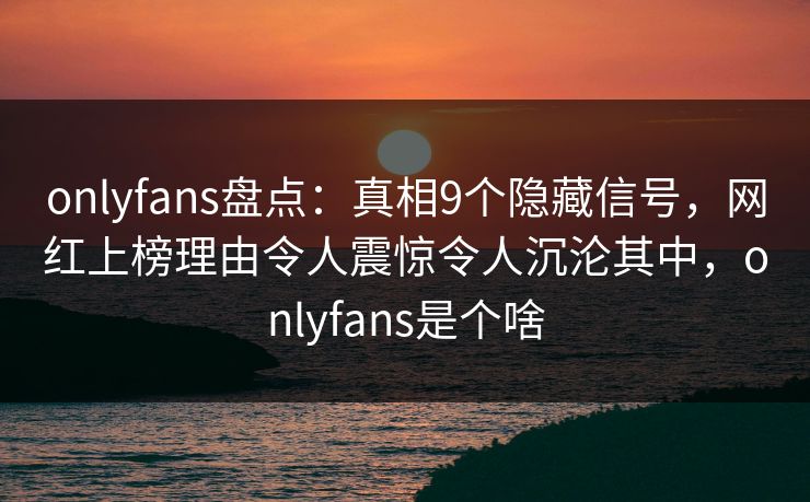 onlyfans盘点：真相9个隐藏信号，网红上榜理由令人震惊令人沉沦其中，onlyfans是个啥