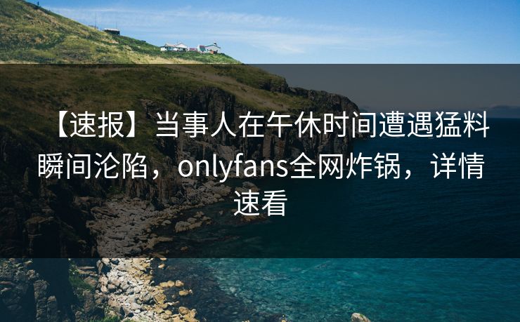 【速报】当事人在午休时间遭遇猛料 瞬间沦陷，onlyfans全网炸锅，详情速看