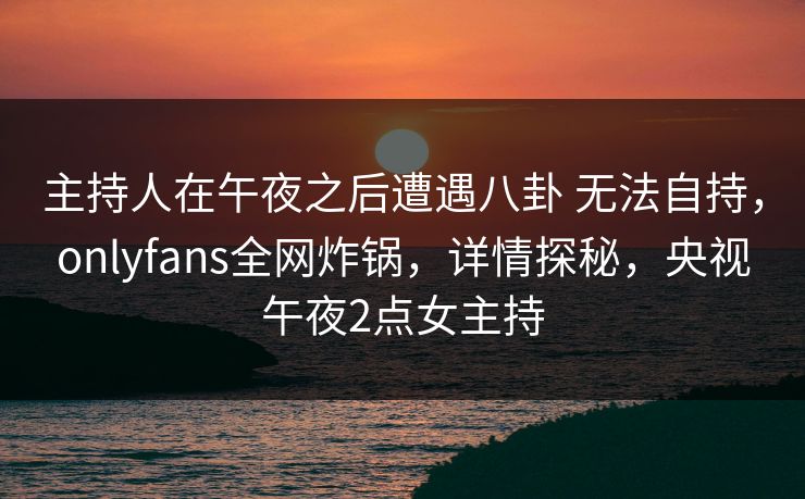 主持人在午夜之后遭遇八卦 无法自持，onlyfans全网炸锅，详情探秘，央视午夜2点女主持