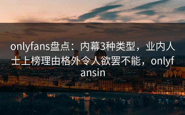 onlyfans盘点：内幕3种类型，业内人士上榜理由格外令人欲罢不能，onlyfansin