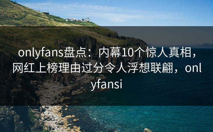 onlyfans盘点：内幕10个惊人真相，网红上榜理由过分令人浮想联翩，onlyfansi