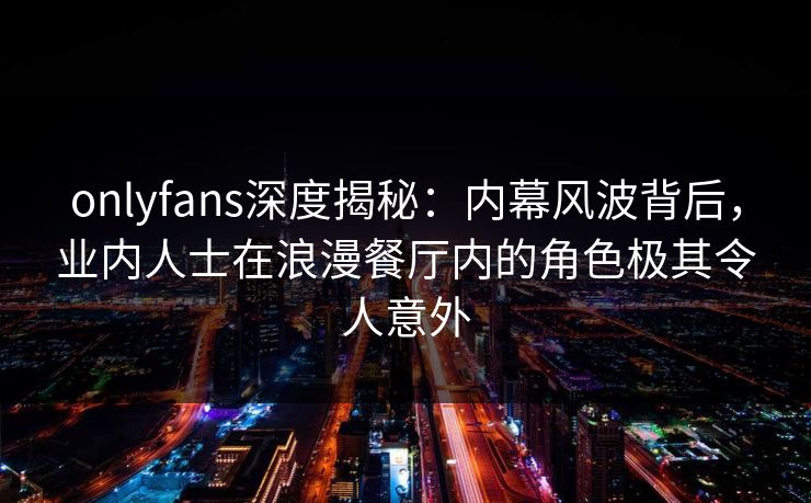 onlyfans深度揭秘：内幕风波背后，业内人士在浪漫餐厅内的角色极其令人意外