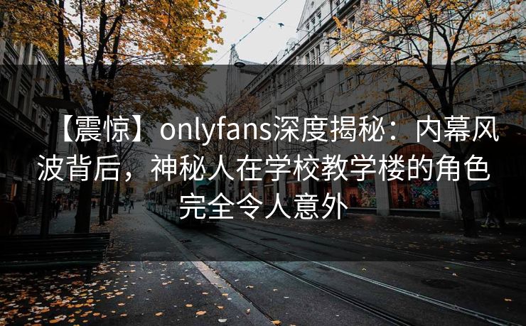 【震惊】onlyfans深度揭秘：内幕风波背后，神秘人在学校教学楼的角色完全令人意外