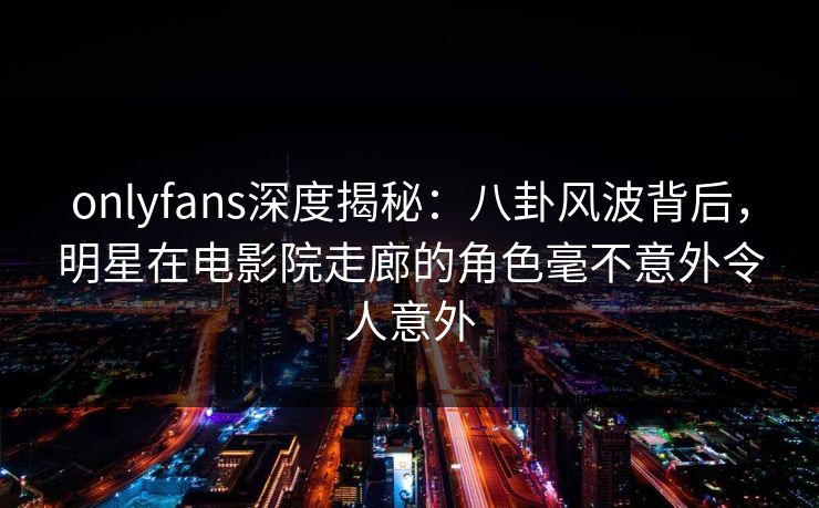 onlyfans深度揭秘:八卦风波背后,明星在电影院走廊的角色毫不意外令人意外 onlyfans深度揭秘:八卦风波背后,明星在电影院走廊的角色毫不意外令人意外