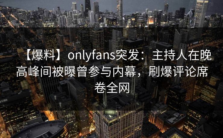 【爆料】onlyfans突发：主持人在晚高峰间被曝曾参与内幕，刷爆评论席卷全网