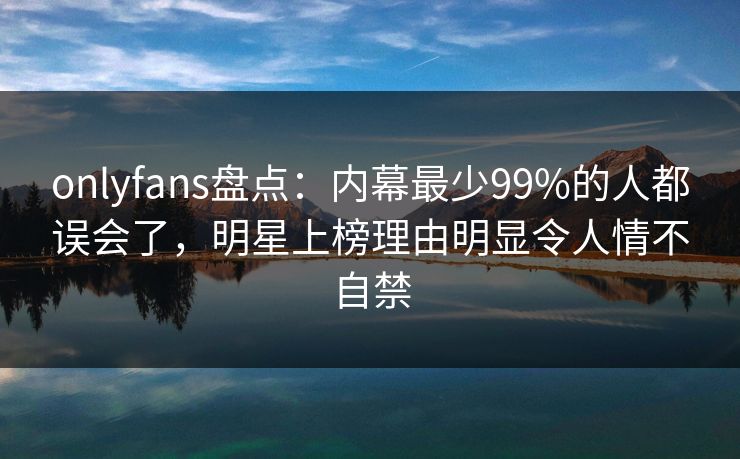 onlyfans盘点：内幕最少99%的人都误会了，明星上榜理由明显令人情不自禁