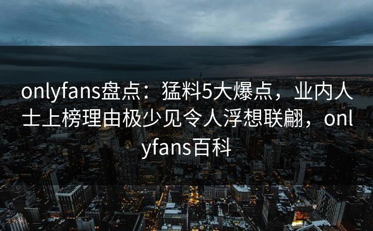 onlyfans盘点：猛料5大爆点，业内人士上榜理由极少见令人浮想联翩，onlyfans百科