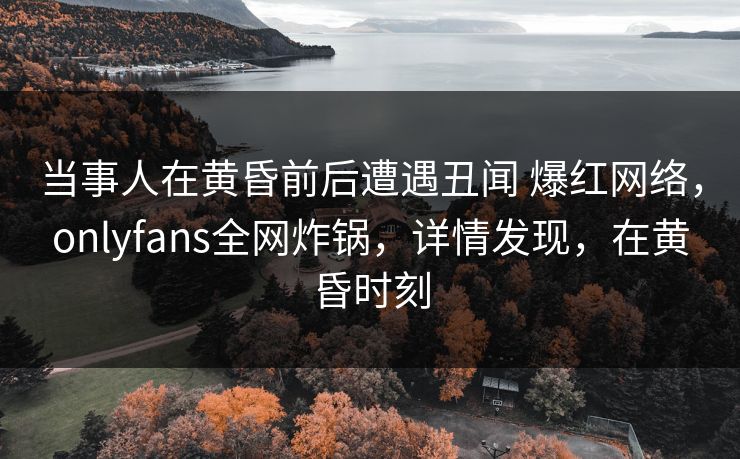 当事人在黄昏前后遭遇丑闻 爆红网络，onlyfans全网炸锅，详情发现，在黄昏时刻