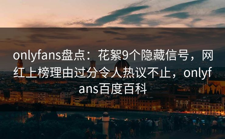 onlyfans盘点：花絮9个隐藏信号，网红上榜理由过分令人热议不止，onlyfans百度百科