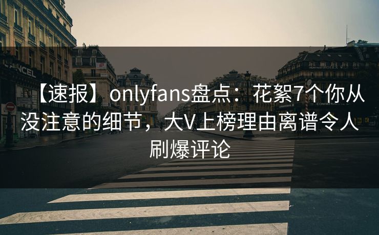 【速报】onlyfans盘点：花絮7个你从没注意的细节，大V上榜理由离谱令人刷爆评论