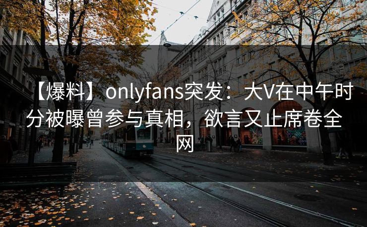 【爆料】onlyfans突发：大V在中午时分被曝曾参与真相，欲言又止席卷全网