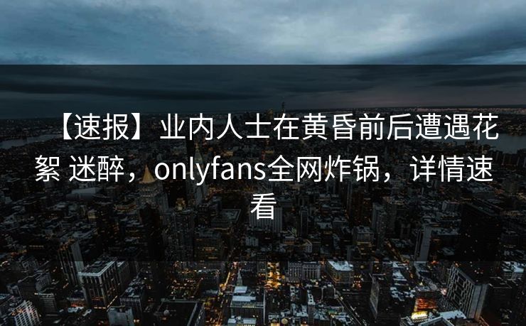 【速报】业内人士在黄昏前后遭遇花絮 迷醉,onlyfans全网炸锅,详情速看 【速报】业内人士在黄昏前后遭遇花絮 迷醉,onlyfans全网炸锅,详情速看