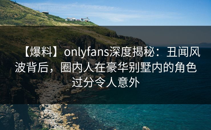 【爆料】onlyfans深度揭秘：丑闻风波背后，圈内人在豪华别墅内的角色过分令人意外