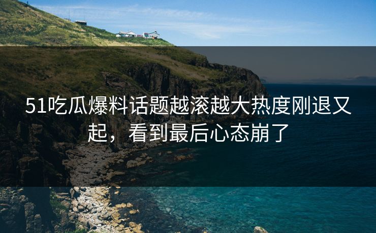 51吃瓜爆料话题越滚越大热度刚退又起，看到最后心态崩了