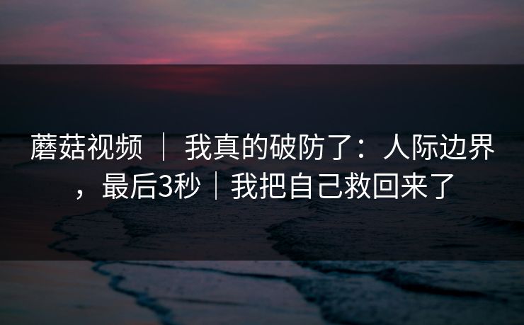 蘑菇视频 ｜ 我真的破防了：人际边界，最后3秒｜我把自己救回来了