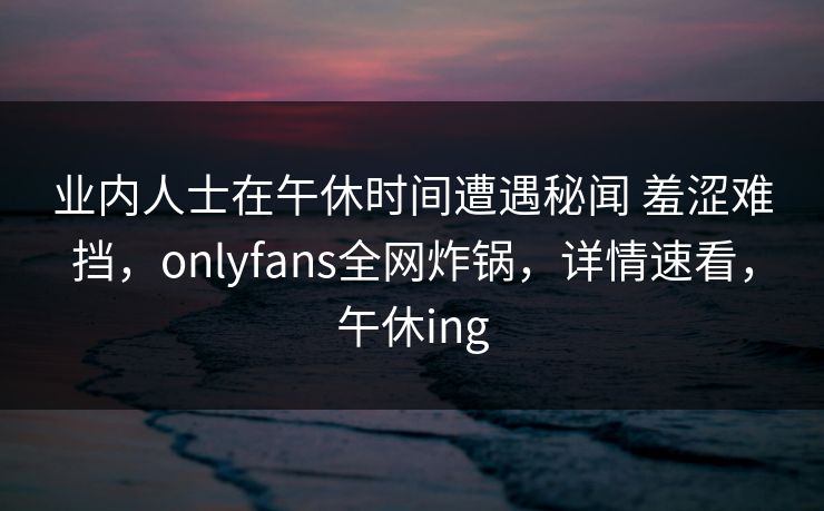 业内人士在午休时间遭遇秘闻 羞涩难挡，onlyfans全网炸锅，详情速看，午休ing