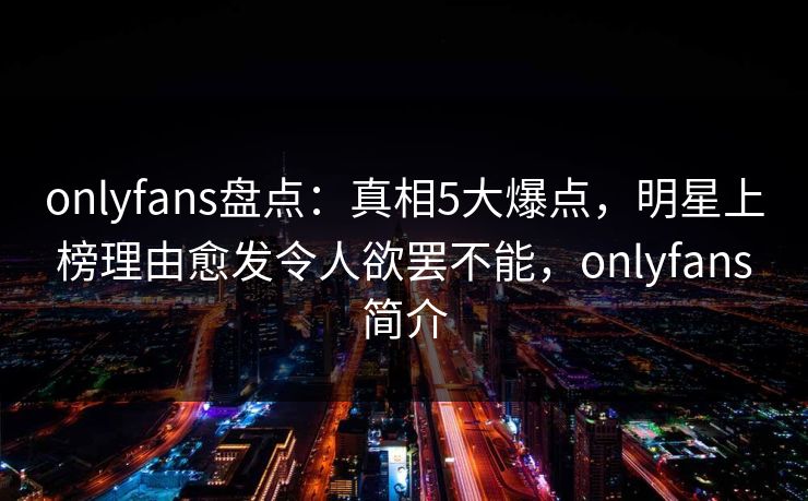onlyfans盘点：真相5大爆点，明星上榜理由愈发令人欲罢不能，onlyfans简介