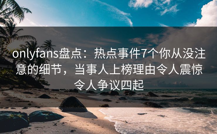 onlyfans盘点：热点事件7个你从没注意的细节，当事人上榜理由令人震惊令人争议四起