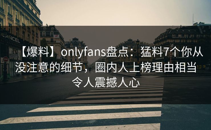 【爆料】onlyfans盘点：猛料7个你从没注意的细节，圈内人上榜理由相当令人震撼人心