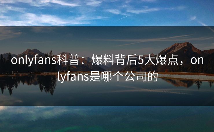 onlyfans科普：爆料背后5大爆点，onlyfans是哪个公司的