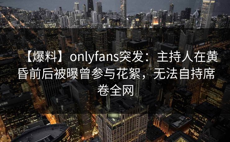 【爆料】onlyfans突发：主持人在黄昏前后被曝曾参与花絮，无法自持席卷全网