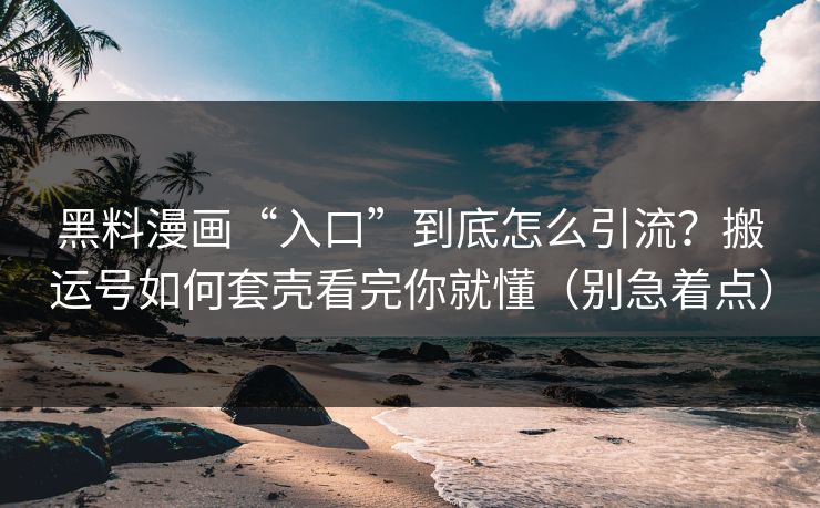 黑料漫画“入口”到底怎么引流？搬运号如何套壳看完你就懂（别急着点）